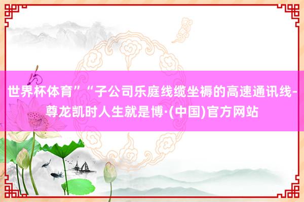 世界杯体育”“子公司乐庭线缆坐褥的高速通讯线-尊龙凯时人生就是博·(中国)官方网站