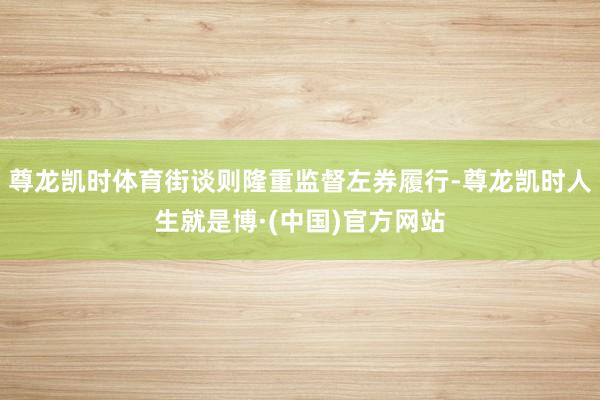 尊龙凯时体育街谈则隆重监督左券履行-尊龙凯时人生就是博·(中国)官方网站