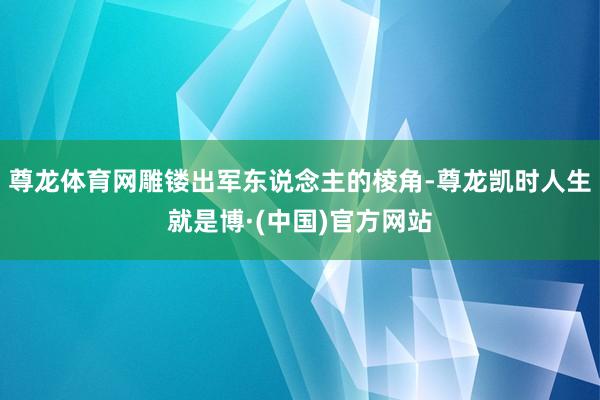 尊龙体育网雕镂出军东说念主的棱角-尊龙凯时人生就是博·(中国)官方网站