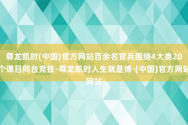 尊龙凯时(中国)官方网站百余名官兵围绕4大类20个课目同台竞技-尊龙凯时人生就是博·(中国)官方网站