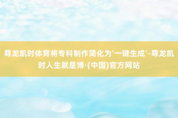 尊龙凯时体育将专科制作简化为‘一键生成’-尊龙凯时人生就是博·(中国)官方网站