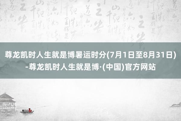 尊龙凯时人生就是博暑运时分(7月1日至8月31日)-尊龙凯时人生就是博·(中国)官方网站